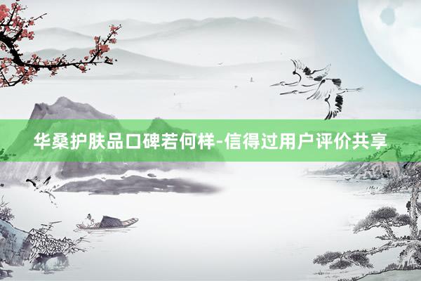 华桑护肤品口碑若何样-信得过用户评价共享