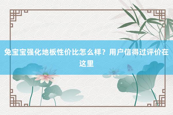 兔宝宝强化地板性价比怎么样？用户信得过评价在这里