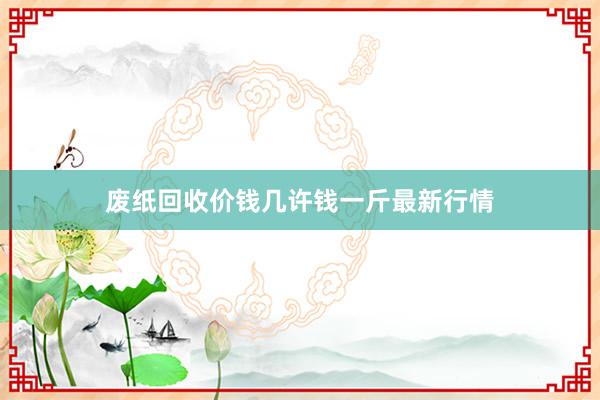 废纸回收价钱几许钱一斤最新行情