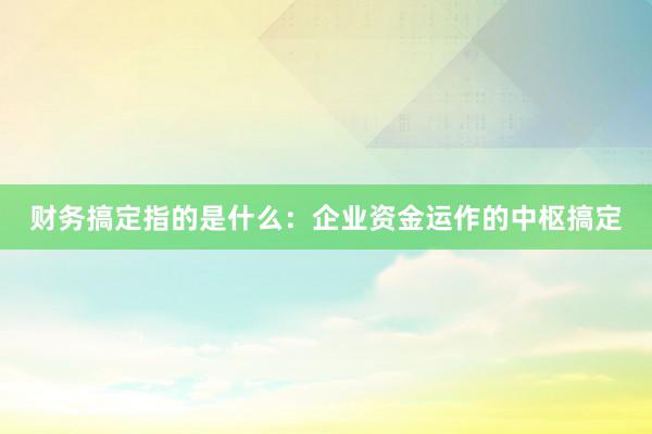 财务搞定指的是什么：企业资金运作的中枢搞定